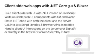 Client-side web apps with .NET Core 3.0 & Blazor
Build client-side web UI with .NET instead of JavaScript
Write reusable web UI components with C# and Razor
Share .NET code with both the client and the server
Call into JavaScript libraries & browser APIs as needed
Handle client UI interactions on the server over SignalR
or directly in the browser via WebAssembly (future)
C#
 
