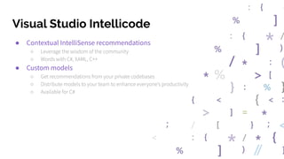 Visual Studio Intellicode
● Contextual IntelliSense recommendations
○ Leverage the wisdom of the community
○ Words with C#, XAML, C++
● Custom models
○ Get recommendations from your private codebases
○ Distribute models to your team to enhance everyone’s productivity
○ Available for C#
 