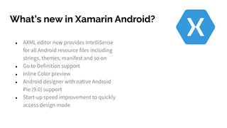 What’s new in Xamarin Android?
● AXML editor now provides IntelliSense
for all Android resource files including
strings, themes, manifest and so on
● Go to Definition support
● Inline Color preview
● Android designer with native Android
Pie (9.0) support
● Start-up speed improvement to quickly
access design mode
 