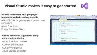 Visual Studio makes it easy to get started
Visual Studio oﬀers multiple project
templates to start creating projects
ASP.NET Core for general purpose web and
computing
Azure Functions
Docker Container Tools
Oﬄine developer support for many
common Azure tasks
Azure Functions runtime
Cosmos DB emulator
SQL Server Express
Azure Storage emulator
 