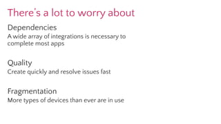 There’s a lot to worry about
Dependencies
A wide array of integrations is necessary to
complete most apps
Quality
Create quickly and resolve issues fast
Fragmentation
More types of devices than ever are in use
 
