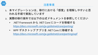 1. 本マイグレーションは、移行における「感覚」を理解しやすいと思
われる手順で実施しています
2. 実際の移行案件では以下の公式ドキュメントを参照してください
• .NET Framework から .NET Core にコードを移植する
https://docs.microsoft.com/ja-jp/dotnet/core/porting/
• WPF デスクトップ アプリを .NET Core に移植する
https://docs.microsoft.com/ja-jp/dotnet/core/porting/wpf
注意事項
 