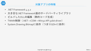 対象アプリの特徴
• .NET Framework 4.5.2
• 大き目な.NET Framework製のサードパーティライブラリ
• ビルドしたDLLの編集（静的コード生成）
• TWAIN制御（.NET→COM→Win32 API 32bit driver）
• System.Drawing.Bitmapに依存（つまりGDI+に依存）
Copyright 2019 @nuits_jp Slide 21
 