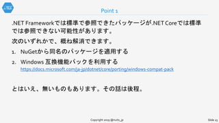 .NET Frameworkでは標準で参照できたパッケージが.NET Coreでは標準
では参照できない可能性があります。
次のいずれかで、概ね解消できます。
1. NuGetから同名のパッケージを適用する
2. Windows 互換機能パックを利用する
https://docs.microsoft.com/ja-jp/dotnet/core/porting/windows-compat-pack
とはいえ、無いものもあります。その話は後程。
Point 1
Copyright 2019 @nuits_jp Slide 23
 