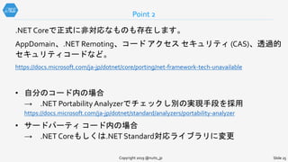 .NET Coreで正式に非対応なものも存在します。
AppDomain、.NET Remoting、コード アクセス セキュリティ (CAS)、透過的
セキュリティコードなど。
https://docs.microsoft.com/ja-jp/dotnet/core/porting/net-framework-tech-unavailable
• 自分のコード内の場合
→ .NET Portability Analyzerでチェックし別の実現手段を採用
https://docs.microsoft.com/ja-jp/dotnet/standard/analyzers/portability-analyzer
• サードパーティ コード内の場合
→ .NET Coreもしくは.NET Standard対応ライブラリに変更
Point 2
Copyright 2019 @nuits_jp Slide 25
 