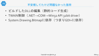 不安視してたけど問題なかった箇所
• ビルドしたDLLの編集（静的コード生成）
• TWAIN制御（.NET→COM→Win32 API 32bit driver）
• System.Drawing.Bitmapに依存（つまりGDI+に依存）
Copyright 2019 @nuits_jp Slide 35
 