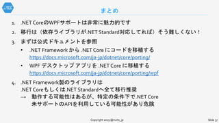 1. .NET CoreのWPFサポートは非常に魅力的です
2. 移行は（依存ライブラリが.NET Standard対応してれば）そう難しくない！
3. まずは公式ドキュメントを参照
• .NET Framework から .NET Core にコードを移植する
https://docs.microsoft.com/ja-jp/dotnet/core/porting/
• WPF デスクトップ アプリを .NET Core に移植する
https://docs.microsoft.com/ja-jp/dotnet/core/porting/wpf
4. .NET Framework製のライブラリは
.NET Coreもしくは.NET Standardへ全て移行推奨
→ 動作する可能性はあるが、特定の条件下で.NET Core
未サポートのAPIを利用している可能性があり危険
まとめ
Copyright 2019 @nuits_jp Slide 37
 