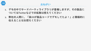 1. デモの中でサードパーティライブラリが登場しますが、その製品に
ついてはTwitterなどでの拡散は控えてください
2. 弊社の人間に、「某XXが製品コードでデモしてたよ！」と積極的に
伝えることはお控えください
おねがい
 