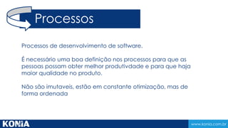 www.konia.com.br
Processos de desenvolvimento de software.
É necessário uma boa definição nos processos para que as
pessoas possam obter melhor produtivdade e para que haja
maior qualidade no produto.
Não são imutaveis, estão em constante otimização, mas de
forma ordenada
Processos
 