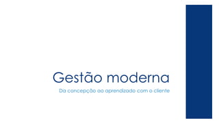 Gestão moderna
Da concepção ao aprendizado com o cliente
 