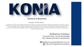 Copyright – Direitos autorais
Copyright © 2011-2014 Konia Tecnologia. Este documento é inédito e a advertência precedente é fixada para proteger Konia Tecnologia. no caso de
publicação não autorizada. Todos os direitos reservados. Nenhuma parte deste documento pode ser reproduzida em qualquer forma, inclusive fotocópia
ou transmissão eletrônica para qualquer computador, sem autorização prévia por escrito de Konia Tecnologia. As informações contidas neste
documento são confidenciais e propriedade da Konia Tecnologia. e não podem ser usadas ou reveladas exceto quando expressamente autorizado por
escrito por Konia Tecnologia.
Science to Business
Guilherme Cardoso
Consultor ALM – Konia Tecnologia
Esp. Desenvolvimento de Sistemas
guilherme.cardoso@konia.com.br
http://bit.ly/guilhermecardoso
 