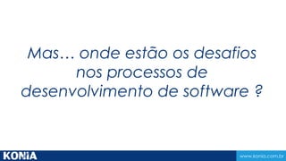 www.konia.com.br
Mas… onde estão os desafios
nos processos de
desenvolvimento de software ?
 