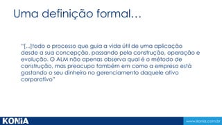 www.konia.com.br
Uma definição formal…
“[...]todo o processo que guia a vida útil de uma aplicação
desde a sua concepção, passando pela construção, operação e
evolução. O ALM não apenas observa qual é o método de
construção, mas preocupa também em como a empresa está
gastando o seu dinheiro no gerenciamento daquele ativo
corporativo”
 