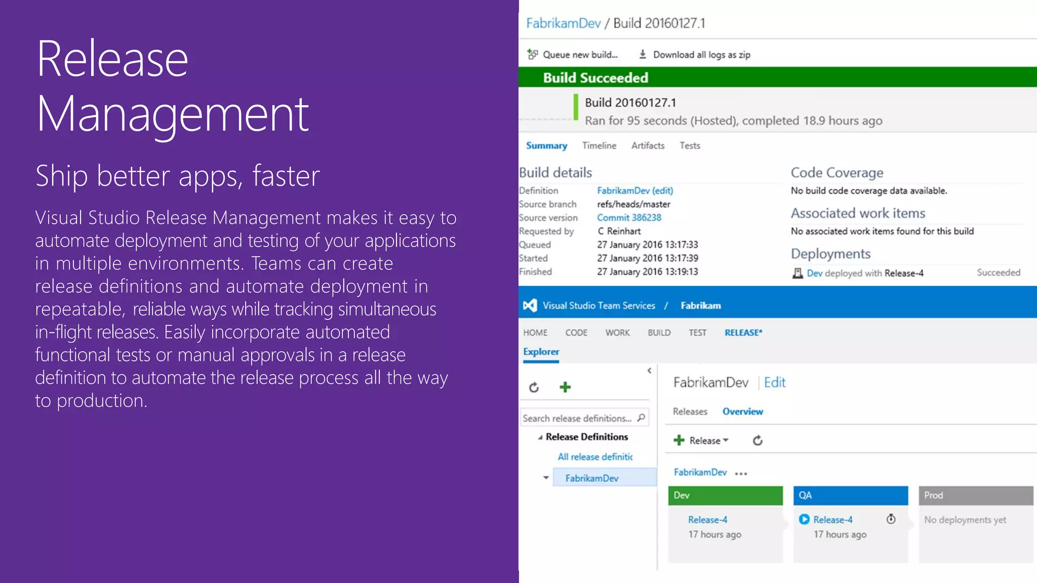 Release
Management
Ship better apps, faster
Visual Studio Release Management makes it easy to
automate deployment and testing of your applications
in multiple environments. Teams can create
release definitions and automate deployment in
repeatable, reliable ways while tracking simultaneous
in-flight releases. Easily incorporate automated
functional tests or manual approvals in a release
definition to automate the release process all the way
to production.
 