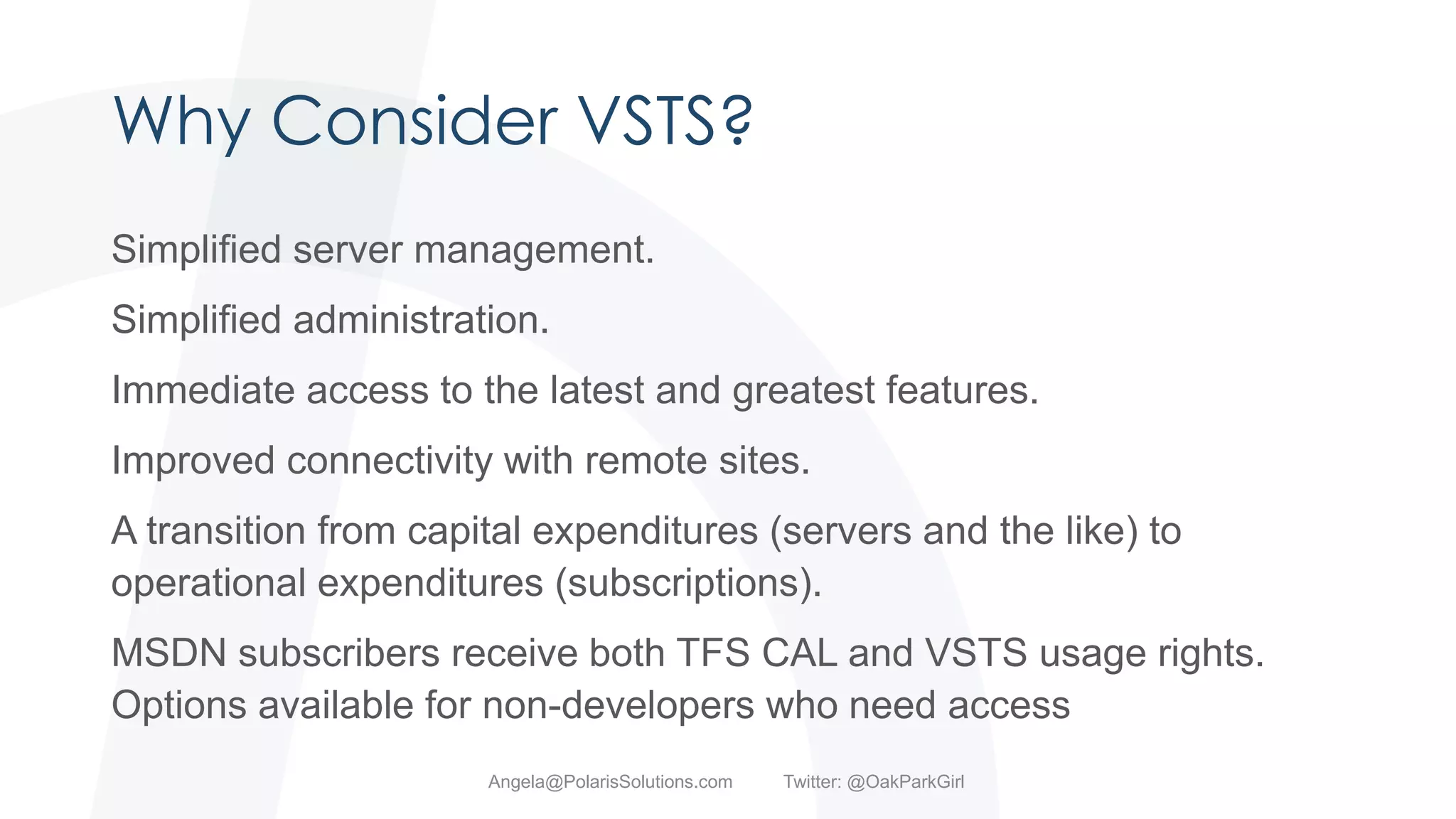 Why Consider VSTS?
Simplified server management.
Simplified administration.
Immediate access to the latest and greatest features.
Improved connectivity with remote sites.
A transition from capital expenditures (servers and the like) to
operational expenditures (subscriptions).
MSDN subscribers receive both TFS CAL and VSTS usage rights.
Options available for non-developers who need access
Angela@PolarisSolutions.com Twitter: @OakParkGirl
 