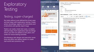Exploratory
Testing
Testing, super-charged
Run tests without a pre-defined list of test cases
and test steps with exploratory testing. Create
action recordings, capture rich comments and
screenshots and quickly report bugs
Testers can easily create test cases, complete
with test steps, from exploratory test recordings
which can then be added to test plans and
suites for future testing activities
Simultaneous test design and execution saves
time and effort and allows testers to create
real-world test scenarios, fast
 