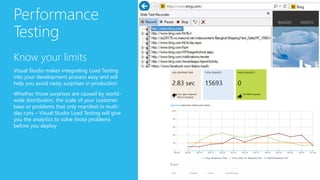 Performance
Testing
Know your limits
Visual Studio makes integrating Load Testing
into your development process easy and will
help you avoid nasty surprises in production
Whether those surprises are caused by world-
wide distribution, the scale of your customer
base or problems that only manifest in multi-
day runs – Visual Studio Load Testing will give
you the analytics to solve those problems
before you deploy
 