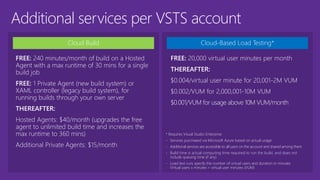 Additional services per VSTS account
Cloud Build
FREE: 240 minutes/month of build on a Hosted
Agent with a max runtime of 30 mins for a single
build job
FREE: 1 Private Agent (new build system) or
XAML controller (legacy build system), for
running builds through your own server
THEREAFTER:
Hosted Agents: $40/month (upgrades the free
agent to unlimited build time and increases the
max runtime to 360 mins)
Additional Private Agents: $15/month
Cloud-Based Load Testing*
* Requires Visual Studio Enterprise
- Services purchased via Microsoft Azure based on actual usage
- Additional services are accessible to all users on the account and shared among them
- Build time is actual computing time required to run the build, and does not
include queuing time (if any)
- Load test runs specify the number of virtual users and duration in minutes
Virtual users x minutes = virtual user minutes (VUM)
FREE: 20,000 virtual user minutes per month
THEREAFTER:
$0.004/virtual user minute for 20,001-2M VUM
$0.002/VUM for 2,000,001-10M VUM
$0.001/VUM for usage above 10M VUM/month
 