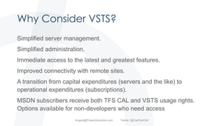 Why Consider VSTS?
Simplified server management.
Simplified administration.
Immediate access to the latest and greatest features.
Improved connectivity with remote sites.
A transition from capital expenditures (servers and the like) to
operational expenditures (subscriptions).
MSDN subscribers receive both TFS CAL and VSTS usage rights.
Options available for non-developers who need access
Angela@PolarisSolutions.com Twitter: @OakParkGirl
 