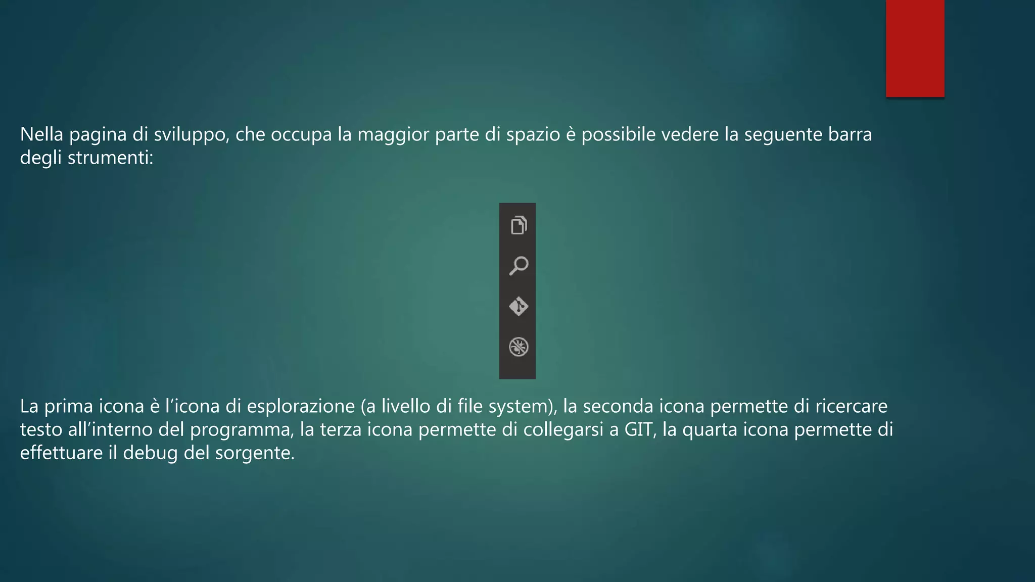 Nella pagina di sviluppo, che occupa la maggior parte di spazio è possibile vedere la seguente barra
degli strumenti:
La prima icona è l’icona di esplorazione (a livello di file system), la seconda icona permette di ricercare
testo all’interno del programma, la terza icona permette di collegarsi a GIT, la quarta icona permette di
effettuare il debug del sorgente.
 