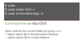 $ code .
$ code index.html -r
$ code src/another/app -n
Command line on Mac/OSX
Open code for the current folder by typing code .
-r option opens file in the last active instance
-n option opens file in a new instance
 
