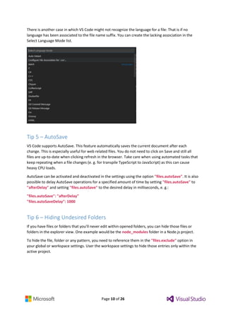 Page 10 of 26
There is another case in which VS Code might not recognize the language for a file: That is if no
language has been associated to the file name suffix. You can create the lacking association in the
Select Language Mode list.
Tip 5 – AutoSave
VS Code supports AutoSave. This feature automatically saves the current document after each
change. This is especially useful for web related files. You do not need to click on Save and still all
files are up-to-date when clicking refresh in the browser. Take care when using automated tasks that
keep repeating when a file changes (e. g. for transpile TypeScript to JavaScript) as this can cause
heavy CPU loads.
AutoSave can be activated and deactivated in the settings using the option "files.autoSave". It is also
possible to delay AutoSave operations for a specified amount of time by setting "files.autoSave" to
"afterDelay" and setting "files.autoSave" to the desired delay in milliseconds, e. g.:
"files.autoSave": "afterDelay"
"files.autoSaveDelay": 1000
Tip 6 – Hiding Undesired Folders
If you have files or folders that you’ll never edit within opened folders, you can hide those files or
folders in the explorer view. One example would be the node_modules folder in a Node.js project.
To hide the file, folder or any pattern, you need to reference them in the "files.exclude" option in
your global or workspace settings. User the workspace settings to hide those entries only within the
active project.
 