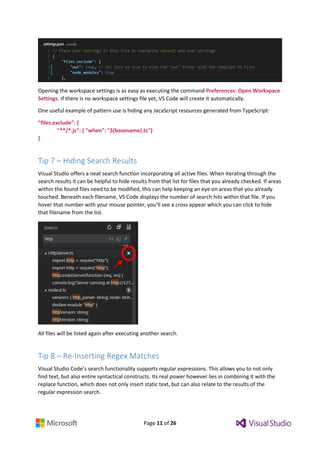 Page 11 of 26
Opening the workspace settings is as easy as executing the command Preferences: Open Workspace
Settings. If there is no workspace settings file yet, VS Code will create it automatically.
One useful example of pattern use is hiding any JacaScript resources generated from TypeScript:
"files.exclude": {
"**/*.js": { "when": "$(basename).ts"}
}
Tip 7 – Hiding Search Results
Visual Studio offers a neat search function incorporating all active files. When iterating through the
search results it can be helpful to hide results from that list for files that you already checked. If areas
within the found files need to be modified, this can help keeping an eye on areas that you already
touched. Beneath each filename, VS Code displays the number of search hits within that file. If you
hover that number with your mouse pointer, you’ll see a cross appear which you can click to hide
that filename from the list.
All files will be listed again after executing another search.
Tip 8 – Re-Inserting Regex Matches
Visual Studio Code’s search functionality supports regular expressions. This allows you to not only
find text, but also entire syntactical constructs. Its real power however lies in combining it with the
replace function, which does not only insert static text, but can also relate to the results of the
regular expression search.
 