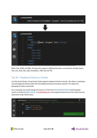 Page 13 of 26
Other than HTML and XML, VS Code also supports additional formats, currently this includes Razor,
CSS, Less, SCSS, XSL, Jade, Handlebars, HBS, JSX and TSX.
Tip 10 – Keyboard Shortcut Chords
Just like Visual Studio, Visual Studio Code supports keyboard shortcut chords: The editor is awaiting a
second keyboard shortcut after the first keyboard shortcut has been entered. This allows for
grouping of similar commands.
As an example, you could change the search in a file from Ctrl+F to Ctrl+F Ctrl+F and the global
search in all files to Ctrl+F Ctrl+G. In keybindings.json, the keyboard shortcuts for the chord must be
separated using a blank space.
 