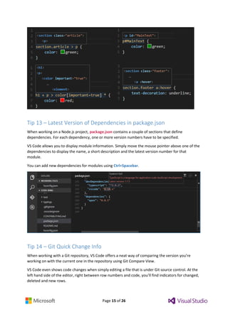 Page 15 of 26
Tip 13 – Latest Version of Dependencies in package.json
When working on a Node.js project, package.json contains a couple of sections that define
dependencies. For each dependency, one or more version numbers have to be specified.
VS Code allows you to display module information. Simply move the mouse pointer above one of the
dependencies to display the name, a short description and the latest version number for that
module.
You can add new dependencies for modules using Ctrl+Spacebar.
Tip 14 – Git Quick Change Info
When working with a Git repository, VS Code offers a neat way of comparing the version you’re
working on with the current one in the repository using Git Compare View.
VS Code even shows code changes when simply editing a file that is under Git source control. At the
left hand side of the editor, right between row numbers and code, you’ll find indicators for changed,
deleted and new rows.
 