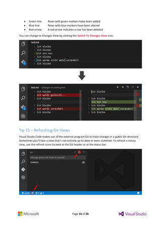 Page 16 of 26
 Green line: Rows with green markers habe been added
 Blue line: Rows with blue markers have been altered
 Red arrow: A red arrow indicates a row has been deleted
You can change to Changes View by clicking the Switch To Changes View icon.
Tip 15 – Refreshing Git-Views
Visual Studio Code makes use of the external program Git to track changes in a public Git directory.
Sometimes you’ll face a view that’s not entirely up-to-date or even cluttered. To refresh a messy
view, use the refresh icons located at the Git header or at the status bar.
 