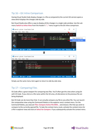Page 17 of 26
Tip 16 – Git Inline Comparison
Having Visual Studio Code display changes in a file as compared to the current Git version opens a
view which displays the changes side-by-side.
But Visual Studio also offers a way to display all the changes in a single code window: Use the sub
menu Switch to Inline View from the header’s “…” menu to get to the Git inline comparison.
Simply use the same menu item again to return to side-by-side view.
Tip 17 – Comparing Files
VS Code offers a great viewport for comparing two files. You’ll often get this view when using Git
with VS Code. If you click on a file name within the Git area, all alterations to the previous file are
being displayed.
But VS Code can do more than that. It can actually compare any file to any other file. You can launch
the comparative view using the Command Palette or the explorer area’s context menu. For the
Command Palette, you execute Files: Compare Active File With... and choose a file that you wish to
compare to the currently opened file. To take the context menu route, activate the context menu for
a file in explorer view and click on Select for Compare. If you subsequently activate the context menu
 