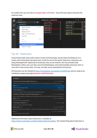 Page 18 of 26
for another file, you can click on Compare with ‚<First File>‘. Any of the two options launches the
mparison view.
Tip 18 – Extensions
Visual Studio Code comes with a built-in bunch of functionality. But the best of all features is to
create new functionality and easily share it with the rest of the world: Extensions. Extensions are
being developed with TypeScript of JavaScript, they can be shared in the Visual Studio Code
Marketplace. Other users can then search the Marketplace and install available extensions with no
more than a few mouse clicks. This way, VS Code can be extended by third parties.
All Extensions can be checked at https://marketplace.visualstudio.com/#VSCode and are ready to be
installed by simply executing Extension: Install Extension.
Additional information about Extensions is available at
https://code.visualstudio.com/Docs/editor/extension-gallery. The neatest thing about Extensions is
 