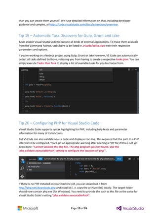 Page 19 of 26
than you can create them yourself. We have detailed information on that, including developer
guidance and samples, at https://code.visualstudio.com/Docs/extensions/overview.
Tip 19 – Automatic Task Discovery for Gulp, Grunt and Jake
Tasks enable Visual Studio Code to execute all kinds of external applications. To make them available
from the Command Palette, tasks have to be listed in .vscode/tasks.json with their respective
parameters and options.
If you’re working on a Node.js project using Gulp, Grunt or Jake however, VS Code can automatically
detect all tasks defined by those, releasing you from having to create a respective tasks.json. You can
simply execute Tasks: Run Task to display a list of available tasks for you to choose from.
Tip 20 – Configuring PHP for Visual Studio Code
Visual Studio Code supports syntax highlighting for PHP, including help texts and parameter
information for many of its functions.
But VS Code can also validate source code and display errors live. This requires that the path to a PHP
interpreter be configured. You’ll get an appropriate warning after opening a PHP file if this is not yet
been done: “Cannot validate the php file. The php program was not found. Use the
'php.validate.executablePath' setting to configure the location of 'php'”.
If there is no PHP installed on your machine yet, you can download it from
http://php.net/downloads.php and install it (i. e. copy the archive files) locally. The target folder
should now contain php.exe (for Windows). You need to provide the path to this file as the value for
Visual Studio Code’s setting "php.validate.executablePath".
 