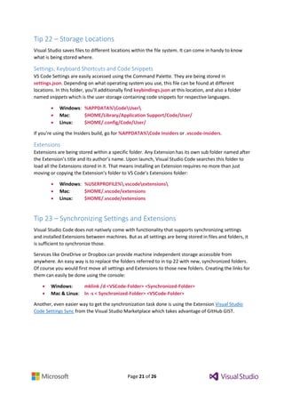 Page 21 of 26
Tip 22 – Storage Locations
Visual Studio saves files to different locations within the file system. It can come in handy to know
what is being stored where.
Settings, Keyboard Shortcuts and Code Snippets
VS Code Settings are easily accessed using the Command Palette. They are being stored in
settings.json. Depending on what operating system you use, this file can be found at different
locations. In this folder, you’ll additionally find keybindings.json at this location, and also a folder
named snippets which is the user storage containing code snippets for respective languages.
 Windows: %APPDATA%CodeUser
 Mac: $HOME/Library/Application Support/Code/User/
 Linux: $HOME/.config/Code/User/
If you’re using the Insiders build, go for %APPDATA%Code Insiders or .vscode-insiders.
Extensions
Extensions are being stored within a specific folder. Any Extension has its own sub folder named after
the Extension’s title and its author’s name. Upon launch, Visual Studio Code searches this folder to
load all the Extensions stored in it. That means installing an Extension requires no more than just
moving or copying the Extension’s folder to VS Code’s Extensions folder:
 Windows: %USERPROFILE%.vscodeextensions
 Mac: $HOME/.vscode/extensions
 Linux: $HOME/.vscode/extensions
Tip 23 – Synchronizing Settings and Extensions
Visual Studio Code does not natively come with functionality that supports synchronizing settings
and installed Extensions between machines. But as all settings are being stored in files and folders, it
is sufficient to synchronize those.
Services like OneDrive or Dropbox can provide machine independent storage accessible from
anywhere. An easy way is to replace the folders referred to in tip 22 with new, synchronized folders.
Of course you would first move all settings and Extensions to those new folders. Creating the links for
them can easily be done using the console:
 Windows: mklink /d <VSCode-Folder> <Synchronized-Folder>
 Mac & Linux: ln -s < Synchronized-Folder> <VSCode-Folder>
Another, even easier way to get the synchronization task done is using the Extension Visual Studio
Code Settings Sync from the Visual Studio Marketplace which takes advantage of GitHub GIST.
 