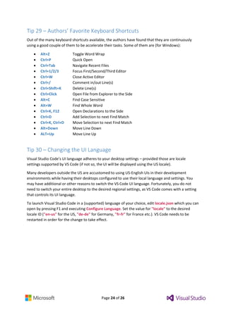 Page 24 of 26
Tip 29 – Authors’ Favorite Keyboard Shortcuts
Out of the many keyboard shortcuts available, the authors have found that they are continuously
using a good couple of them to be accelerate their tasks. Some of them are (for Windows):
 Alt+Z Toggle Word Wrap
 Ctrl+P Quick Open
 Ctrl+Tab Navigate Recent Files
 Ctrl+1/2/3 Focus First/Second/Third Editor
 Ctrl+W Close Active Editor
 Ctrl+/ Comment in/out Line(s)
 Ctrl+Shift+K Delete Line(s)
 Ctrl+Click Open File from Explorer to the Side
 Alt+C Find Case Sensitive
 Alt+W Find Whole Word
 Ctrl+K, F12 Open Declarations to the Side
 Ctrl+D Add Selection to next Find Match
 Ctrl+K, Ctrl+D Move Selection to next Find Match
 Alt+Down Move Line Down
 ALT+Up Move Line Up
Tip 30 – Changing the UI Language
Visual Studio Code’s UI language adheres to your desktop settings – provided those are locale
settings supported by VS Code (if not so, the UI will be displayed using the US locale).
Many developers outside the US are accustomed to using US-English UIs in their development
environments while having their desktops configured to use their local language and settings. You
may have additional or other reasons to switch the VS Code UI language. Fortunately, you do not
need to switch your entire desktop to the desired regional settings, as VS Code comes with a setting
that controls its UI language.
To launch Visual Studio Code in a (supported) language of your choice, edit locale.json which you can
open by pressing F1 and executing Configure Language. Set the value for "locale" to the desired
locale ID ("en-us" for the US, "de-de" for Germany, "fr-fr" for France etc.). VS Code needs to be
restarted in order for the change to take effect.
 