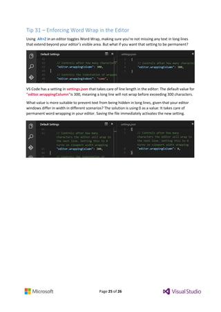 Page 25 of 26
Tip 31 – Enforcing Word Wrap in the Editor
Using Alt+Z in an editor toggles Word Wrap, making sure you’re not missing any text in long lines
that extend beyond your editor’s visible area. But what if you want that setting to be permanent?
VS Code has a setting in settings.json that takes care of line length in the editor: The default value for
"editor.wrappingColumn"is 300, meaning a long line will not wrap before exceeding 300 characters.
What value is more suitable to prevent text from being hidden in long lines, given that your editor
windows differ in width in different scenarios? The solution is using 0 as a value: It takes care of
permanent word wrapping in your editor. Saving the file immediately activates the new setting.
 