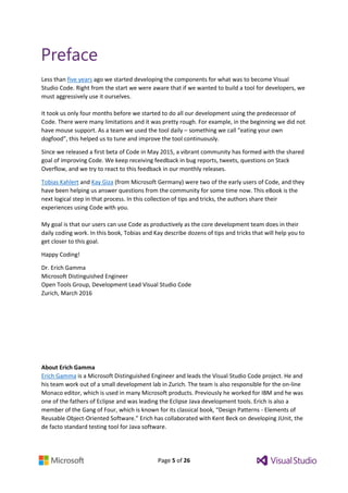 Page 5 of 26
Preface
Less than five years ago we started developing the components for what was to become Visual
Studio Code. Right from the start we were aware that if we wanted to build a tool for developers, we
must aggressively use it ourselves.
It took us only four months before we started to do all our development using the predecessor of
Code. There were many limitations and it was pretty rough. For example, in the beginning we did not
have mouse support. As a team we used the tool daily – something we call “eating your own
dogfood”, this helped us to tune and improve the tool continuously.
Since we released a first beta of Code in May 2015, a vibrant community has formed with the shared
goal of improving Code. We keep receiving feedback in bug reports, tweets, questions on Stack
Overflow, and we try to react to this feedback in our monthly releases.
Tobias Kahlert and Kay Giza (from Microsoft Germany) were two of the early users of Code, and they
have been helping us answer questions from the community for some time now. This eBook is the
next logical step in that process. In this collection of tips and tricks, the authors share their
experiences using Code with you.
My goal is that our users can use Code as productively as the core development team does in their
daily coding work. In this book, Tobias and Kay describe dozens of tips and tricks that will help you to
get closer to this goal.
Happy Coding!
Dr. Erich Gamma
Microsoft Distinguished Engineer
Open Tools Group, Development Lead Visual Studio Code
Zurich, March 2016
About Erich Gamma
Erich Gamma is a Microsoft Distinguished Engineer and leads the Visual Studio Code project. He and
his team work out of a small development lab in Zurich. The team is also responsible for the on-line
Monaco editor, which is used in many Microsoft products. Previously he worked for IBM and he was
one of the fathers of Eclipse and was leading the Eclipse Java development tools. Erich is also a
member of the Gang of Four, which is known for its classical book, “Design Patterns - Elements of
Reusable Object-Oriented Software.” Erich has collaborated with Kent Beck on developing JUnit, the
de facto standard testing tool for Java software.
 