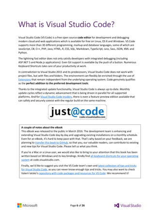 Page 6 of 26
A couple of notes about the eBook
This eBook was released to the public in March 2016. The development team is enhancing and
extending Visual Studio Code day by day and upgrading existing installations on a monthly schedule.
Even for an eBook, it’s hard to keep pace with that. That’s why based on your feedback, we are
planning to transfer this book to GitHub, so that you, our valuable readers, can contribute to existing
and new tips for Visual Studio Code. Please tell us what you think.
If you’re a Mac or a Linux user, we would also like to bring to your attention that this book has been
written based on Windows and its key bindings. Kindly find all keyboard shortcuts for your operating
system at code.visualstudio.com.
Finally, we’d like to suggest you visit the VS Code team’s own and latest collection of tips and tricks
for Visual Studio Code, as you can never know enough tips and tricks. You may also want to check
Valerii Iatsko’s repository with code packages and resources for VS Code: We recommend it!
What is Visual Studio Code?
Visual Studio Code (VS Code) is a free open source code editor for development and debugging
modern cloud and web applications which is available for free on Linux, OS X and Windows. VS Code
supports more than 30 different programming, markup and database languages, some of which are
JavaScript, C#, C++, PHP, Java, HTML, R, CSS, SQL, Markdown, TypeScript, Less, Sass, JSON, XML and
Python.
The lightning fast editor does not only satisfy developers with integrated debugging (including
ASP.NET 5 and Node.js applications): Even Git support is available by the push of a button. Numerous
Keyboard Shortcuts take care of your productivity at work.
In contradiction to Visual Studio 2015 and its predecessors, Visual Studio Code does not work with
project files, but with files and folders. The environment can flexibly be enriched through the use of
Extensions that remain independent from the underlying operating system. Code genuinely qualifies
as the perfect addition to the preferred development tools.
Thanks to the integrated update functionality, Visual Studio Code is always up-to-date. Monthly
update cycles reflect a dynamic advancement that is being driven in parallel for all supported
platforms. And for Visual Studio Code Insiders, there is even a feature preview edition available that
can safely and securely coexist with the regular build on the same machine.
 