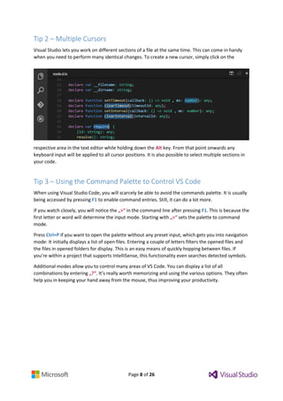 Page 8 of 26
Tip 2 – Multiple Cursors
Visual Studio lets you work on different sections of a file at the same time. This can come in handy
when you need to perform many identical changes. To create a new cursor, simply click on the
respective area in the text editor while holding down the Alt key. From that point onwards any
keyboard input will be applied to all cursor positions. It is also possible to select multiple sections in
your code.
Tip 3 – Using the Command Palette to Control VS Code
When using Visual Studio Code, you will scarcely be able to avoid the commands palette. It is usually
being accessed by pressing F1 to enable command entries. Still, it can do a lot more.
If you watch closely, you will notice the „>“ in the command line after pressing F1. This is because the
first letter or word will determine the input mode. Starting with „>“ sets the palette to command
mode.
Press Ctrl+P if you want to open the palette without any preset input, which gets you into navigation
mode: It initially displays a list of open files. Entering a couple of letters filters the opened files and
the files in opened folders for display. This is an easy means of quickly hopping between files. If
you’re within a project that supports IntelliSense, this functionality even searches detected symbols.
Additional modes allow you to control many areas of VS Code. You can display a list of all
combinations by entering „?“. It’s really worth memorizing and using the various options. They often
help you in keeping your hand away from the mouse, thus improving your productivity.
 