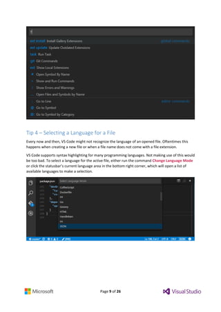 Page 9 of 26
Tip 4 – Selecting a Language for a File
Every now and then, VS Code might not recognize the language of an opened file. Oftentimes this
happens when creating a new file or when a file name does not come with a file extension.
VS Code supports syntax highlighting for many programming languages. Not making use of this would
be too bad. To select a language for the active file, either run the command Change Language Mode
or click the statusbar’s current language area in the bottom right corner, which will open a list of
available languages to make a selection.
 
