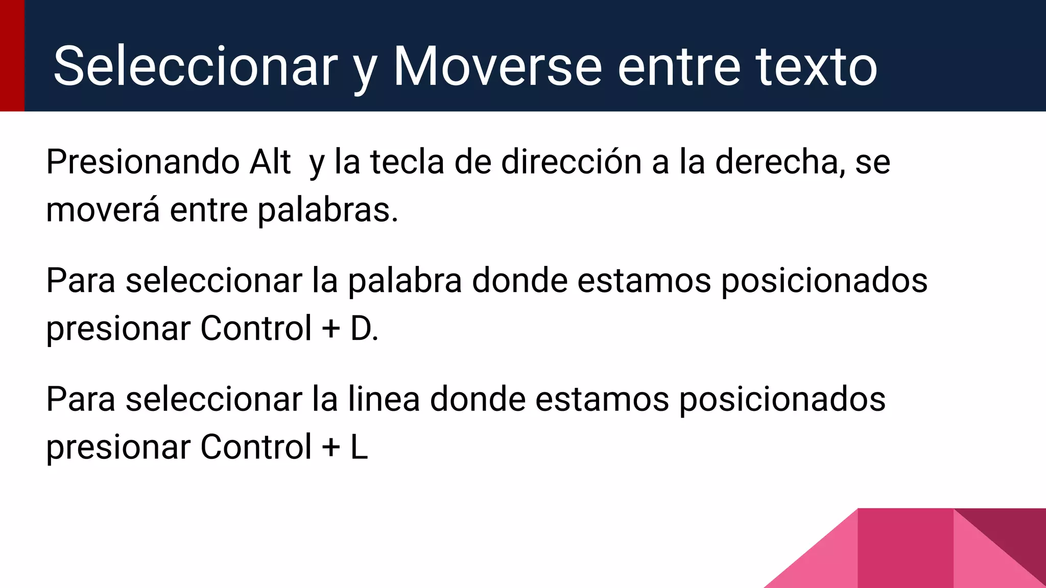 Presionando Alt y la tecla de dirección a la derecha, se
moverá entre palabras.
Para seleccionar la palabra donde estamos posicionados
presionar Control + D.
Para seleccionar la linea donde estamos posicionados
presionar Control + L
Seleccionar y Moverse entre texto
 