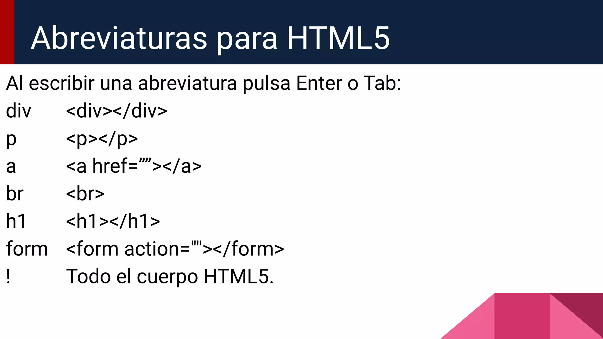 Al escribir una abreviatura pulsa Enter o Tab:
div <div></div>
p <p></p>
a <a href=””></a>
br <br>
h1 <h1></h1>
form <form action=""></form>
! Todo el cuerpo HTML5.
Abreviaturas para HTML5
 