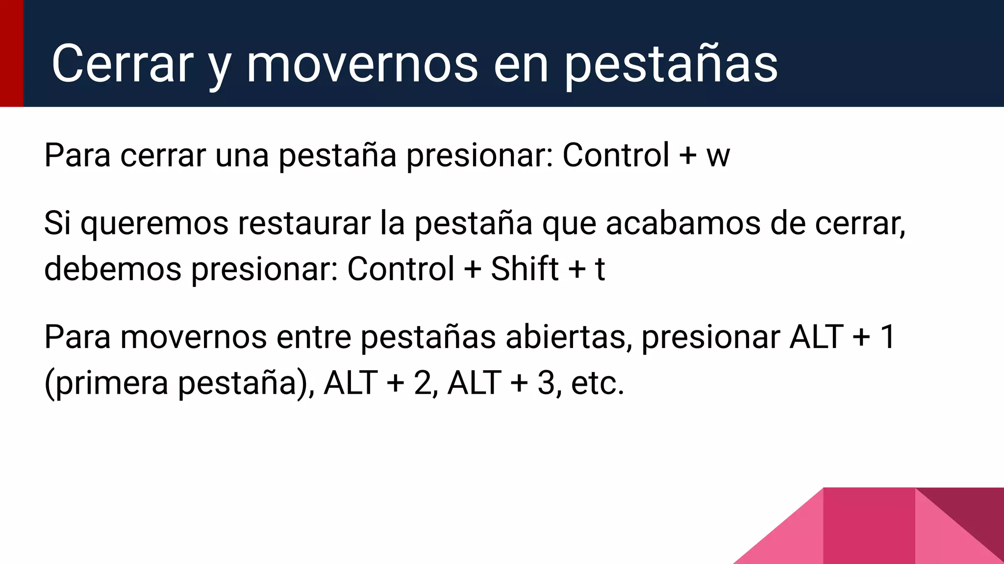 Para cerrar una pestaña presionar: Control + w
Si queremos restaurar la pestaña que acabamos de cerrar,
debemos presionar: Control + Shift + t
Para movernos entre pestañas abiertas, presionar ALT + 1
(primera pestaña), ALT + 2, ALT + 3, etc.
Cerrar y movernos en pestañas
 