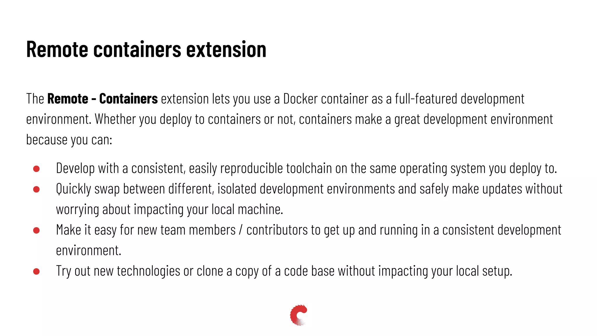 The Remote - Containers extension lets you use a Docker container as a full-featured development
environment. Whether you deploy to containers or not, containers make a great development environment
because you can:
● Develop with a consistent, easily reproducible toolchain on the same operating system you deploy to.
● Quickly swap between different, isolated development environments and safely make updates without
worrying about impacting your local machine.
● Make it easy for new team members / contributors to get up and running in a consistent development
environment.
● Try out new technologies or clone a copy of a code base without impacting your local setup.
Remote containers extension
 
