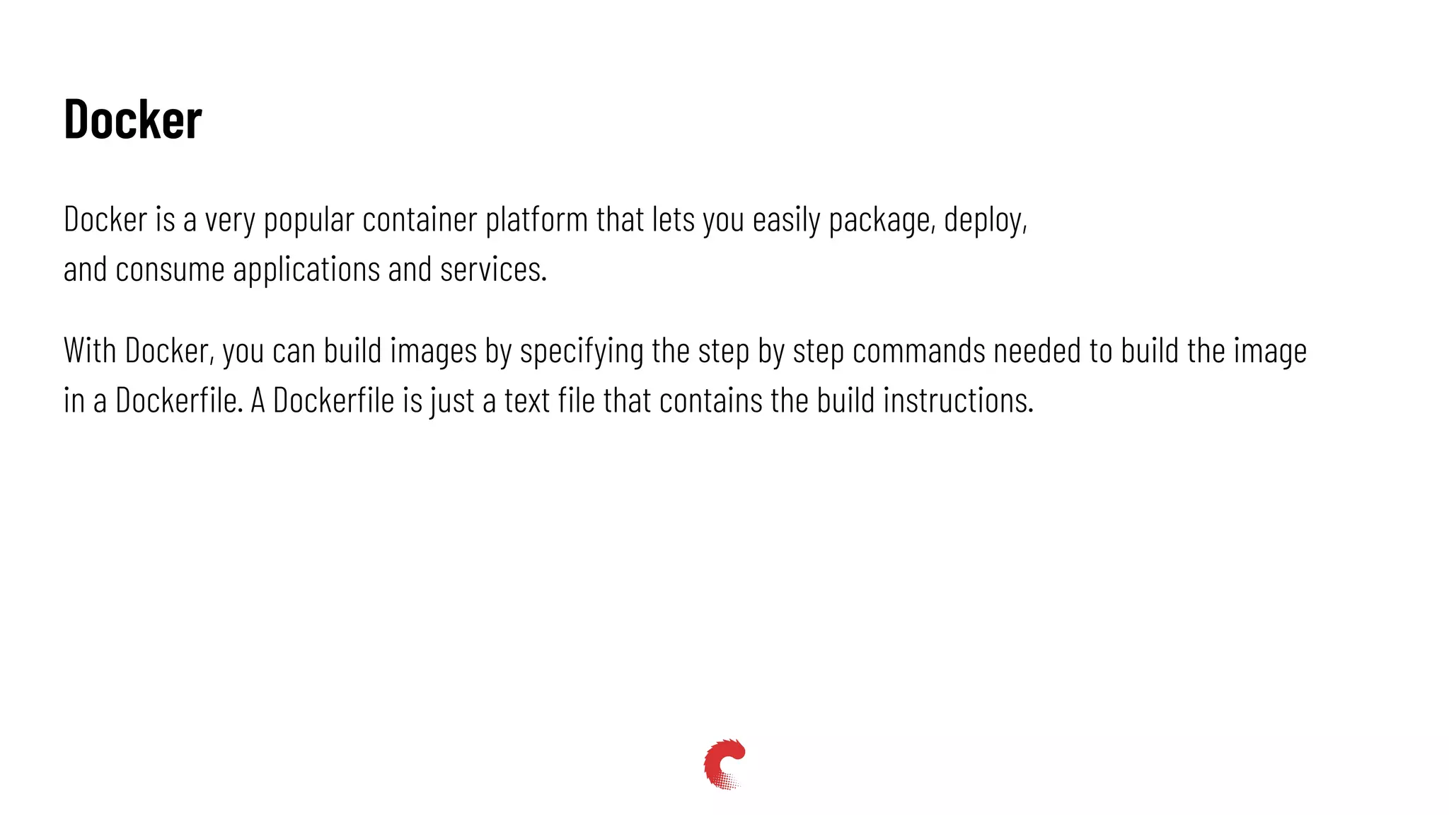 Docker is a very popular container platform that lets you easily package, deploy,
and consume applications and services.
With Docker, you can build images by specifying the step by step commands needed to build the image
in a Dockerﬁle. A Dockerﬁle is just a text ﬁle that contains the build instructions.
Docker
 