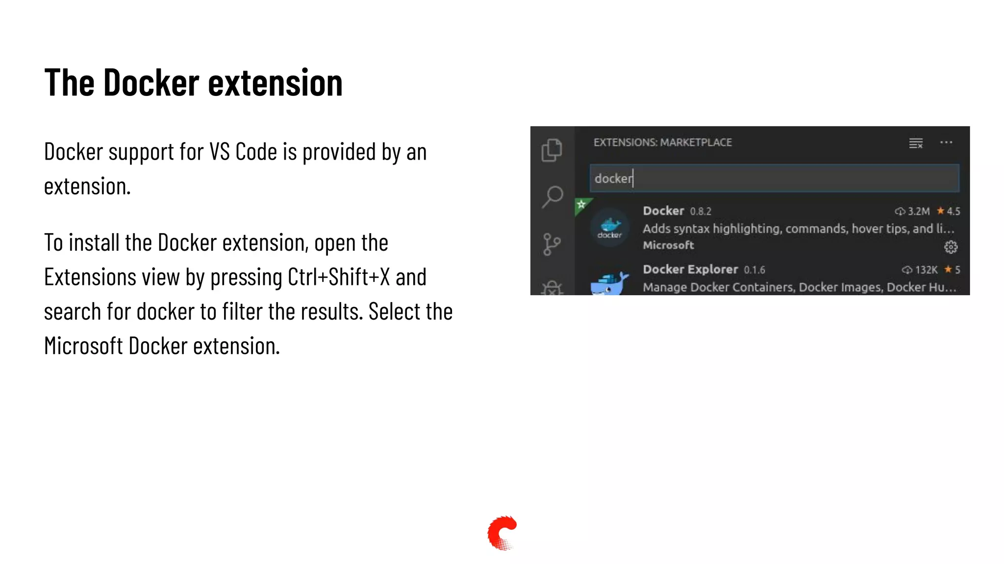 The Docker extension
Docker support for VS Code is provided by an
extension.
To install the Docker extension, open the
Extensions view by pressing Ctrl+Shift+X and
search for docker to ﬁlter the results. Select the
Microsoft Docker extension.
 
