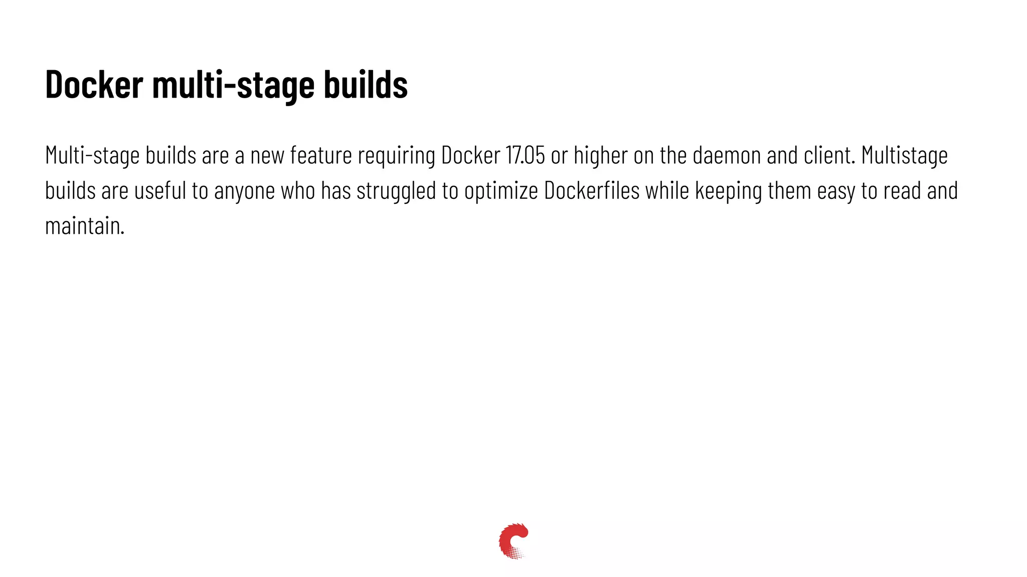 Multi-stage builds are a new feature requiring Docker 17.05 or higher on the daemon and client. Multistage
builds are useful to anyone who has struggled to optimize Dockerﬁles while keeping them easy to read and
maintain.
Docker multi-stage builds
 
