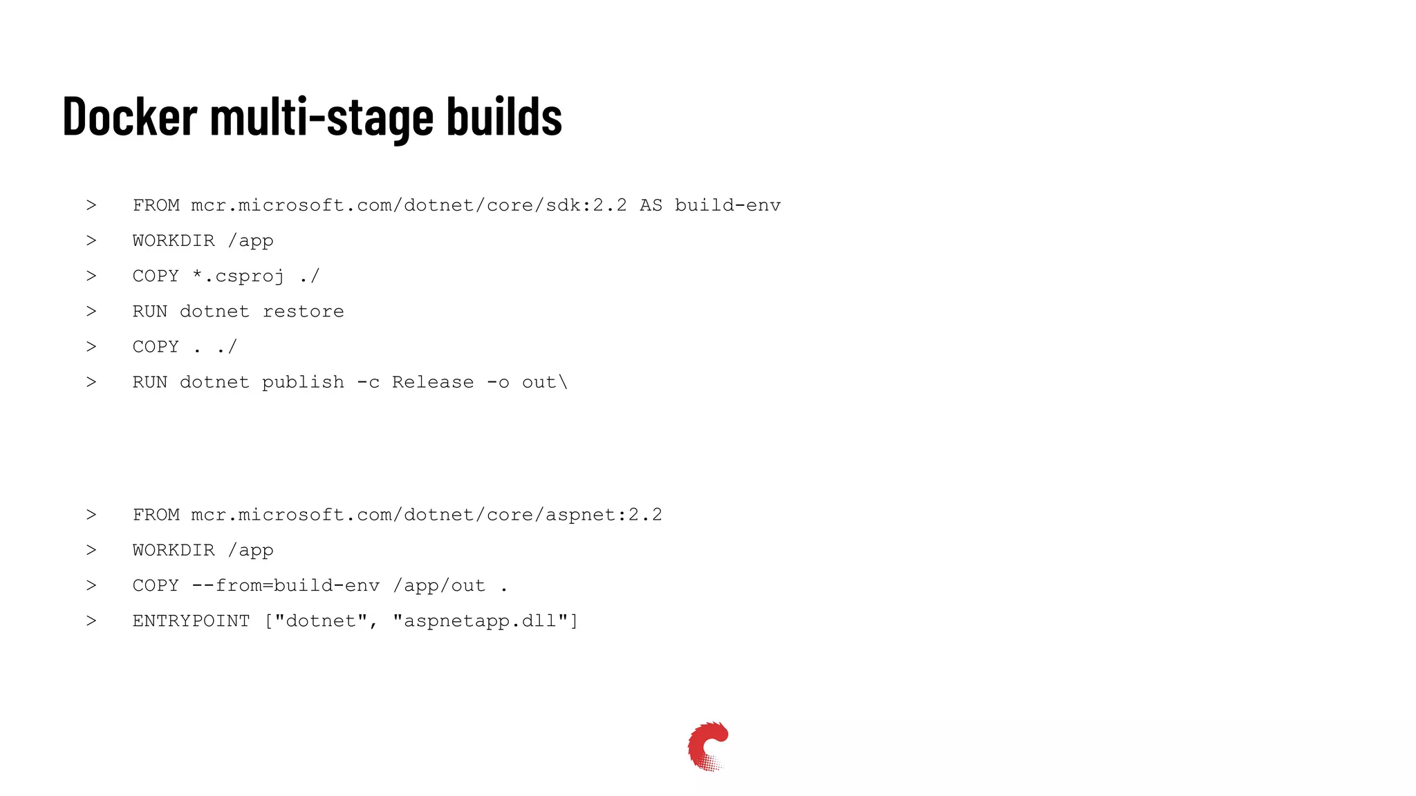 Docker multi-stage builds
> FROM mcr.microsoft.com/dotnet/core/sdk:2.2 AS build-env
> WORKDIR /app
> COPY *.csproj ./
> RUN dotnet restore
> COPY . ./
> RUN dotnet publish -c Release -o out
> FROM mcr.microsoft.com/dotnet/core/aspnet:2.2
> WORKDIR /app
> COPY --from=build-env /app/out .
> ENTRYPOINT ["dotnet", "aspnetapp.dll"]
 