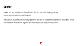 Docker is a very popular container platform that lets you easily package, deploy,
and consume applications and services.
With Docker, you can build images by specifying the step by step commands needed to build the image
in a Dockerﬁle. A Dockerﬁle is just a text ﬁle that contains the build instructions.
Docker
 