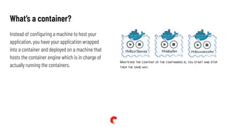 What’s a container?
Instead of conﬁguring a machine to host your
application, you have your application wrapped
into a container and deployed on a machine that
hosts the container engine which is in charge of
actually running the containers.
 